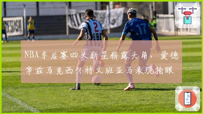 NBA季后赛四大新星崭露头角，爱德华兹马克西怀特文班亚马表现抢眼