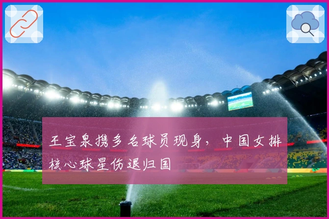 王宝泉携多名球员现身，中国女排核心球星伤退归国