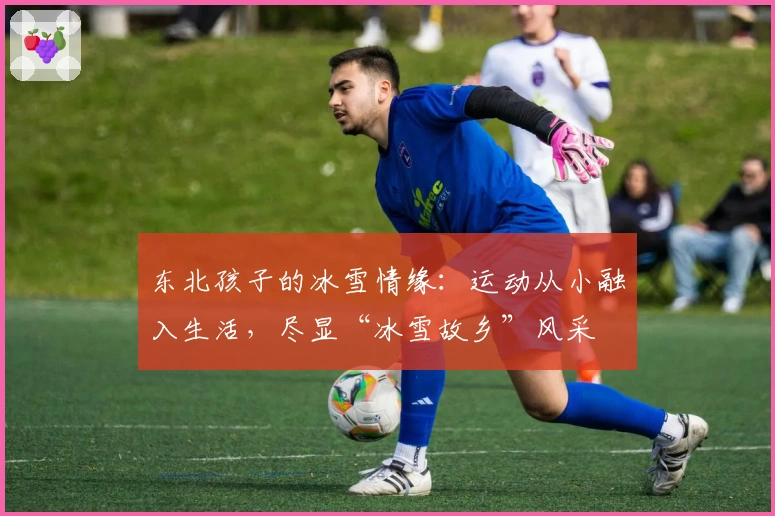 东北孩子的冰雪情缘：运动从小融入生活，尽显“冰雪故乡”风采
