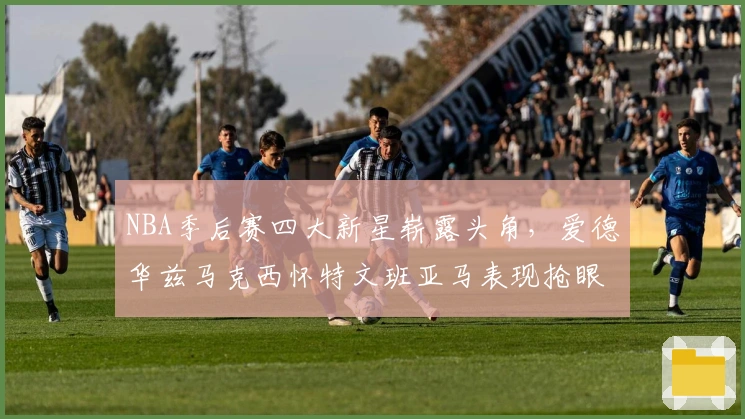 NBA季后赛四大新星崭露头角，爱德华兹马克西怀特文班亚马表现抢眼