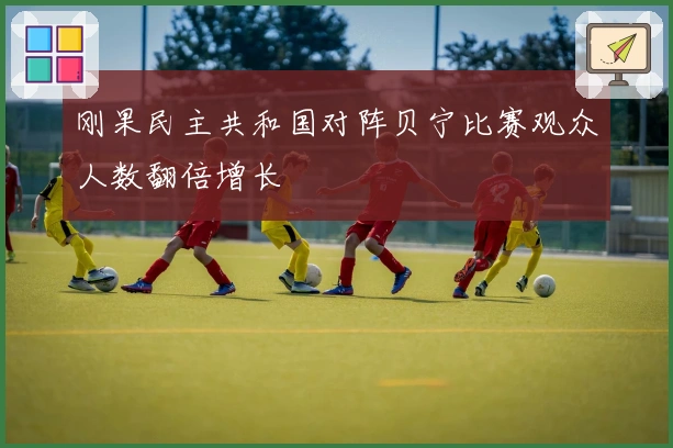 刚果民主共和国对阵贝宁比赛观众人数翻倍增长
